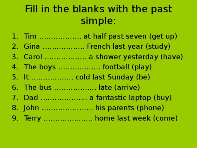 Fill in the blanks with the past simple: Tim ……………… at half past seven (get up) Gina ……………… French last year (study) Carol ……………… a shower yesterday (have) The boys ……………… football (play) It ……………… cold last Sunday (be) The bus ……………… late (arrive) Dad ……………….. a fantastic laptop (buy) John …………………. his parents (phone) Terry ………………… home last week (come) 