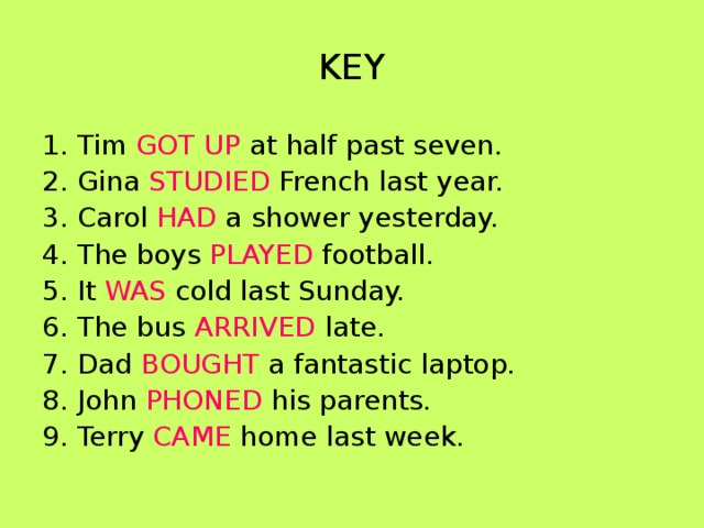 KEY 1. Tim GOT UP at half past seven. 2. Gina STUDIED French last year. 3. Carol HAD a shower yesterday. 4. The boys PLAYED football. 5. It WAS cold last Sunday. 6. The bus ARRIVED late. 7. Dad BOUGHT a fantastic laptop. 8. John PHONED his parents. 9. Terry CAME home last week. 