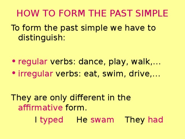 HOW TO FORM THE PAST SIMPLE To form the past simple we have to distinguish: regular verbs: dance, play, walk,… irregular verbs: eat, swim, drive,… They are only different in the affirmative form.  I typed He swam They had 