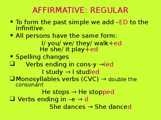 AFFIRMATIVE: REGULAR To form the past simple we add – ED to the infinitive. All persons have the same form:  I/ you/ we/ they/ walk+ ed    He she/ it play+ ed Spelling changes  Verbs ending in cons-y → ied    I study → I stud ied Monosyllables verbs (CVC) → double the consonant    He stops → He stop ped  Verbs ending in –e → d  She dances → She dance d 