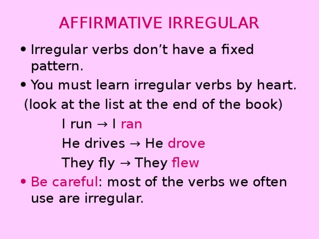AFFIRMATIVE IRREGULAR Irregular verbs don’t have a fixed pattern. You must learn irregular verbs by heart.  (look at the list at the end of the book)  I run → I ran  He drives → He drove  They fly → They flew Be careful : most of the verbs we often use are irregular. 
