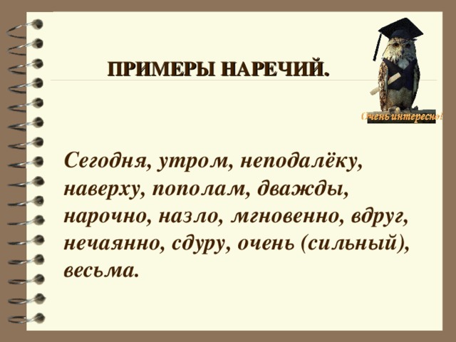 ПРИМЕРЫ НАРЕЧИЙ. Сегодня, утром, неподалёку, наверху, пополам, дважды, нарочно, назло, мгновенно, вдруг, нечаянно, сдуру, очень (сильный), весьма. 