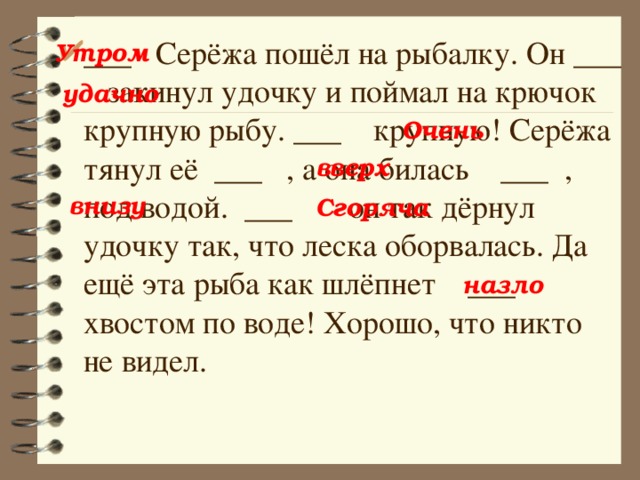 ___ Серёжа пошёл на рыбалку. Он ___ закинул удочку и поймал на крючок крупную рыбу. ___ крупную! Серёжа тянул её ___ , а она билась ___ , под водой. ___ он так дёрнул удочку так, что леска оборвалась. Да ещё эта рыба как шлёпнет ___ хвостом по воде! Хорошо, что никто не видел. Утром удачно Очень вверх внизу Сгоряча назло 