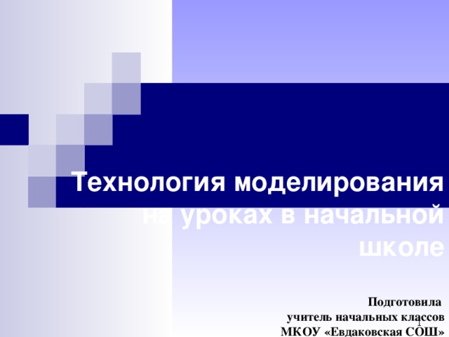   Технология моделирования на уроках в начальной школе   Подготовила  учитель начальных классов  МКОУ «Евдаковская СОШ»  Роговая Л.В. .  