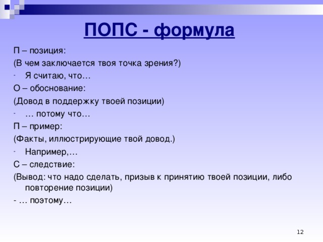 ПОПС - формула П – позиция: (В чем заключается твоя точка зрения?) Я считаю, что… О – обоснование: (Довод в поддержку твоей позиции) … потому что… П – пример: (Факты, иллюстрирующие твой довод.) Например,… С – следствие: (Вывод: что надо сделать, призыв к принятию твоей позиции, либо повторение позиции) - … поэтому…     