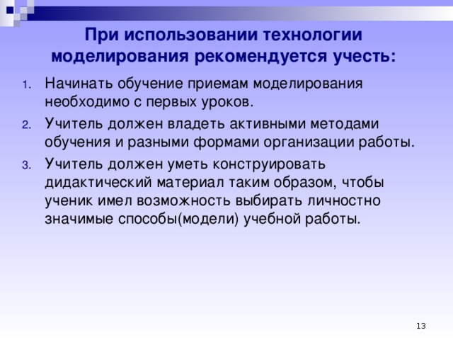 При использовании технологии моделирования рекомендуется учесть: Начинать обучение приемам моделирования необходимо с первых уроков. Учитель должен владеть активными методами обучения и разными формами организации работы. Учитель должен уметь конструировать дидактический материал таким образом, чтобы ученик имел возможность выбирать личностно значимые способы(модели) учебной работы.     