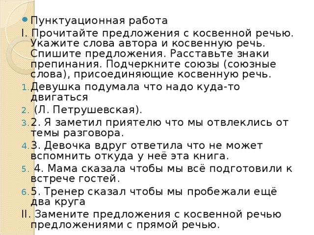 Пунктуационная работа І. Прочитайте предложения с косвенной речью. Укажите слова автора и косвенную речь. Спишите предложения. Расставьте знаки препинания. Подчеркните союзы (союзные слова), присоединяющие косвенную речь. Девушка подумала что надо куда-то двигаться  (Л. Петрушевская). 2. Я заметил приятелю что мы отвлеклись от темы разговора. 3. Девочка вдруг ответила что не может вспомнить откуда у неё эта книга.  4. Мама сказала чтобы мы всё подготовили к встрече гостей. 5. Тренер сказал чтобы мы пробежали ещё два круга ІІ. Замените предложения с косвенной речью предложениями с прямой речью. 