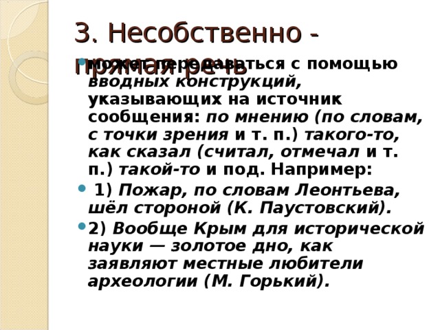 3. Несобственно - прямая речь может передаваться с помощью вводных конструкций, указывающих на источник сообщения: по мнению (по словам, с точки зрения и т. п.) такого-то, как сказал (считал, отмечал и т. п.) такой-то и под. Например:  1) Пожар, по словам Леонтьева, шёл стороной (К. Паустовский). 2) Вообще Крым для исторической науки — золотое дно, как заявляют местные любители археологии (М. Горький). 