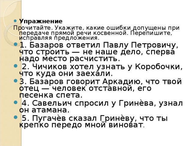 Упражнение Прочитайте. Укажите, какие ошибки допущены при передаче прямой речи косвенной. Перепишите, исправляя предложения. 1. Базаров ответил Павлу Петровичу, что строить — не наше дело, сперва надо место расчистить.  2. Чичиков хотел узнать у Коробочки, что куда они заехали. 3. Базаров говорит Аркадию, что твой отец — человек отставной, его песенка спета.  4. Савельич спросил у Гринѐва, узнал он атамана.  5. Пугачѐв сказал Гринѐву, что ты крепко передо мной виноват . 