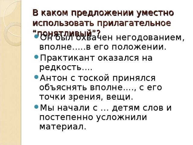 В каком предложении уместно использовать прилагательное “понятливый”?   Он был охвачен негодованием, вполне.....в его положении. Практикант оказался на редкость.... Антон с тоской принялся объяснять вполне...., с его точки зрения, вещи. Мы начали с … детям слов и постепенно усложнили материал.  