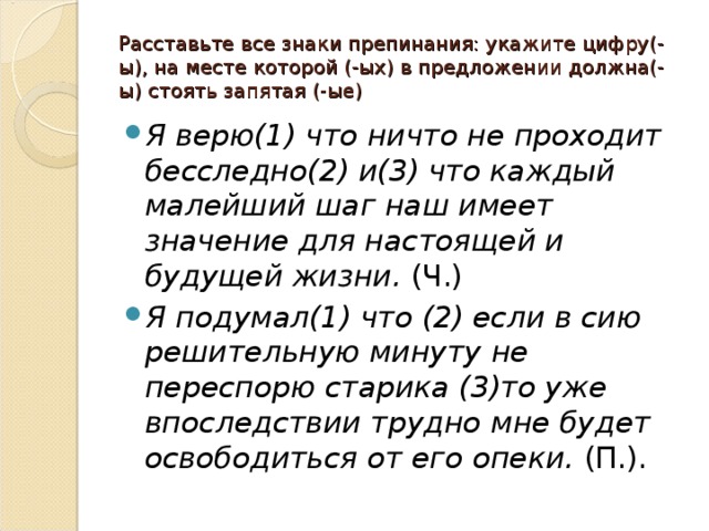 Расставьте все знаки препинания: укажите цифру(-ы), на месте которой (-ых) в предложении должна(-ы) стоять запятая (-ые) Я верю(1) что ничто не проходит бесследно(2) и(3) что каждый малейший шаг наш имеет значение для настоящей и будущей жизни.  (Ч.) Я подумал(1) что (2) если в сию решительную минуту не переспорю старика (3)то уже впоследствии трудно мне будет освободиться от его опеки.  (П.). 