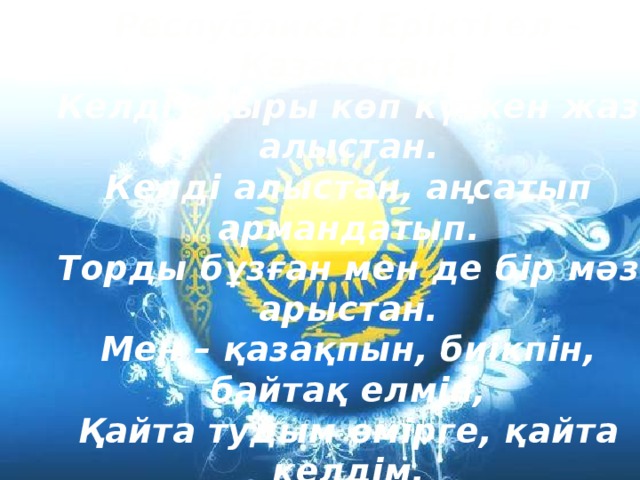 Республика! Ерікті ел – Қазақстан! Келді ақыры көп күткен жаз алыстан. Келді алыстан, аңсатып армандатып. Торды бұзған мен де бір мәз арыстан. Мен – қазақпын, биікпін, байтақ елмін, Қайта тудым өмірге, қайта келдім, Мен мың да бір тірілдім мәңгі өлмеске. Айта бергім келеді, айта бергім. 