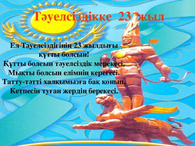  Тәуелсіздікке 23 жыл Ел Тәуелсіздігінің 23 жылдығы құтты болсын! Құтты болсын тәуелсіздік мерекесі,  Мықты болсын елімнің керегесі.  Татту-тәтті халқымызға бақ қонып,  Кетпесін туған жердің берекесі.   