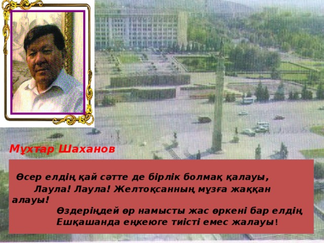  Мұхтар Шаханов  Өсер елдің қай сәтте де бірлік болмақ қалауы,  Лаула! Лаула! Желтоқсанның мұзға жаққан алауы!  Өздеріңдей өр намысты жас өркені бар елдің  Ешқашанда еңкеюге тиісті емес жалауы ! 