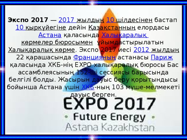 Экспо 2017  —  2017 жылдың   10 шілдесінен  бастап  10 қыркүйегіне  дейін  Қазақстанның  елордасы  Астана  қаласында Халықаралық көрмелер бюросымен   ұйымдастырылатын  Халықаралық көрме . Экспо 2017 иесі  2012 жылдың  22 қарашасында  Францияның  астанасы  Париж  қаласында ХКБ-нің EXPO халықаралық бюросы Бас ассамблеясының 152-ші сессиясы барысында белгілі болды. Жасырын дауыс беру қорытындысы бойынша Астана үшін  ХКБ -ның 103 мүше-мелмекеті дауыс берген. 