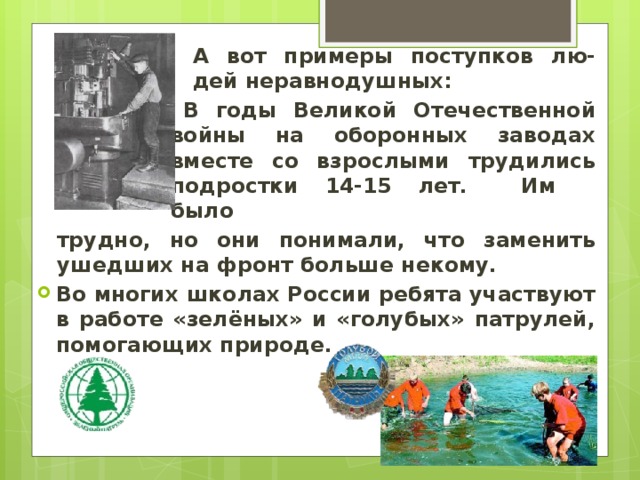 А вот примеры поступков лю-дей неравнодушных: В годы Великой Отечественной войны на оборонных заводах вместе со взрослыми трудились подростки 14-15 лет. Им было трудно, но они понимали, что заменить ушедших на фронт больше некому. Во многих школах России ребята участвуют в работе «зелёных» и «голубых» патрулей, помогающих природе. 