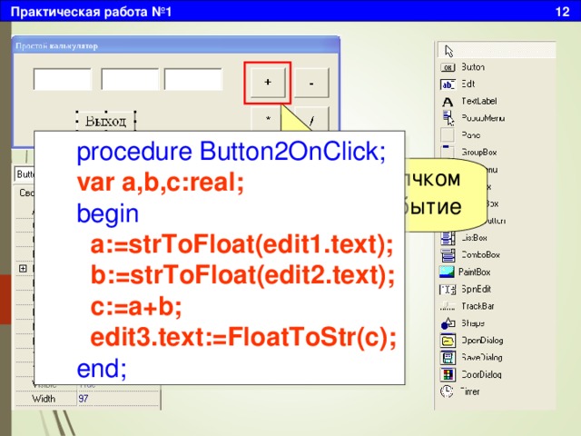 Практическая работа №1 12 procedure Button2OnClick; var a,b,c:real; begin  a:=strToFloat(edit1.text);  b:=strToFloat(edit2.text);  c:=a+b;  edit3.text:=FloatToStr(c); end; Двойным щелчком создадим событие 