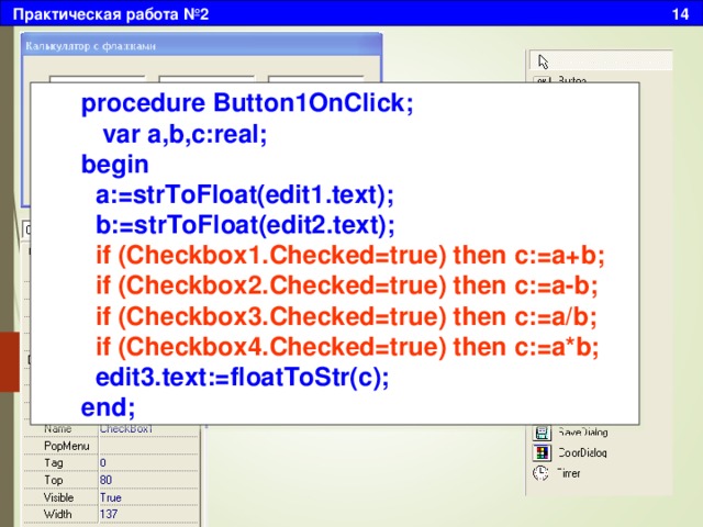 Практическая работа №2 14 procedure Button1OnClick;  var a,b,c:real; begin  a:=strToFloat(edit1.text);  b:=strToFloat(edit2.text);  if (Checkbox1.Checked=true) then c:=a+b;  if (Checkbox2.Checked=true) then c:=a-b;  if (Checkbox3.Checked=true) then c:=a/b;  if (Checkbox4.Checked=true) then c:=a*b;  edit3.text:=floatToStr(c); end; Двойным щелчком создадим событие, в котором разместим следующий текст: 