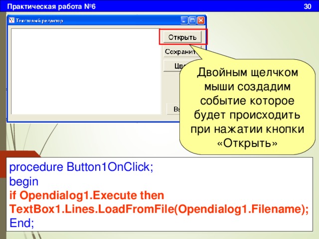 Практическая работа №6 30 Двойным щелчком мыши создадим событие которое будет происходить при нажатии кнопки «Открыть» procedure Button1OnClick; begin if Opendialog1.Execute then TextBox1.Lines.LoadFromFile(Opendialog1.Filename); End; 
