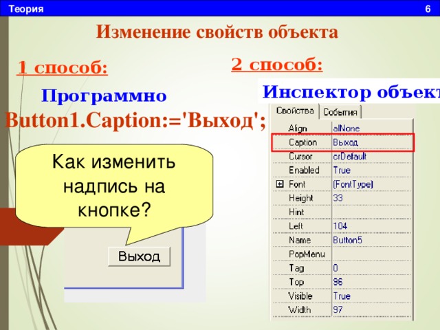 Теория 6 Изменение свойств объекта 2 способ: 1 способ: Инспектор объектов Программно Button1.Caption:='Выход'; Как изменить надпись на кнопке? 