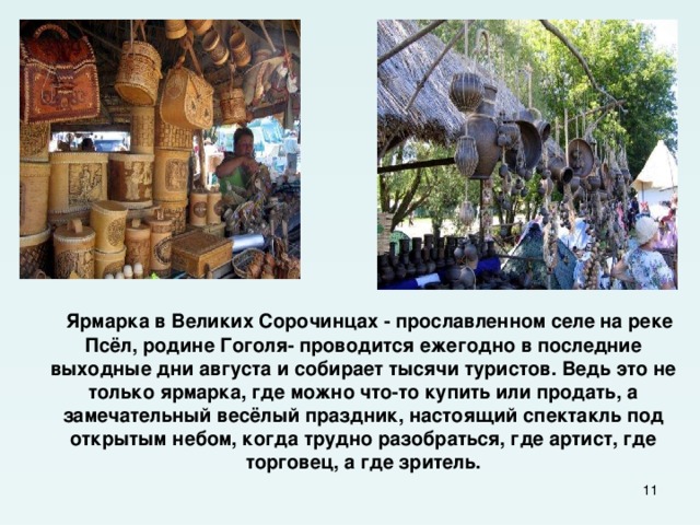  Ярмарка в Великих Сорочинцах - прославленном селе на реке Псёл, родине Гоголя- проводится ежегодно в последние выходные дни августа и собирает тысячи туристов. Ведь это не только ярмарка, где можно что-то купить или продать, а замечательный весёлый праздник, настоящий спектакль под открытым небом, когда трудно разобраться, где артист, где торговец, а где зритель.  