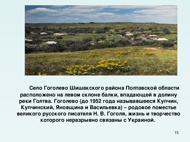  Село Гоголево Шишакского района Полтавской области расположено на левом склоне балки, впадающей в долину реки Голтва. Гоголево (до 1952 года называвшееся Купчин, Купчинский, Яновщина и Васильевка) – родовое поместье великого русского писателя Н. В. Гоголя, жизнь и творчество которого неразрывно связаны с Украиной.  