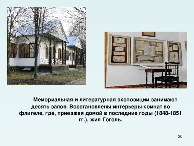  Мемориальная и литературная экспозиции занимают десять залов. Восстановлены интерьеры комнат во флигеле, где, приезжая домой в последние годы (1848-1851 гг.), жил Гоголь.  