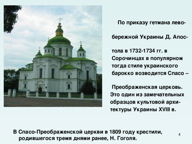   По приказу гетмана лево-  бережной Украины Д. Апос-  тола в 1732-1734 гг. в  Сорочинцах в популярном  тогда стиле украинского  барокко возводится Спасо –  Преображенская церковь.  Это один из замечательных  образцов культовой архи-  тектуры Украины XVIII в.    В Спасо-Преображенской церкви в 1809 году крестили, родившегося тремя днями ранее, Н. Гоголя.  