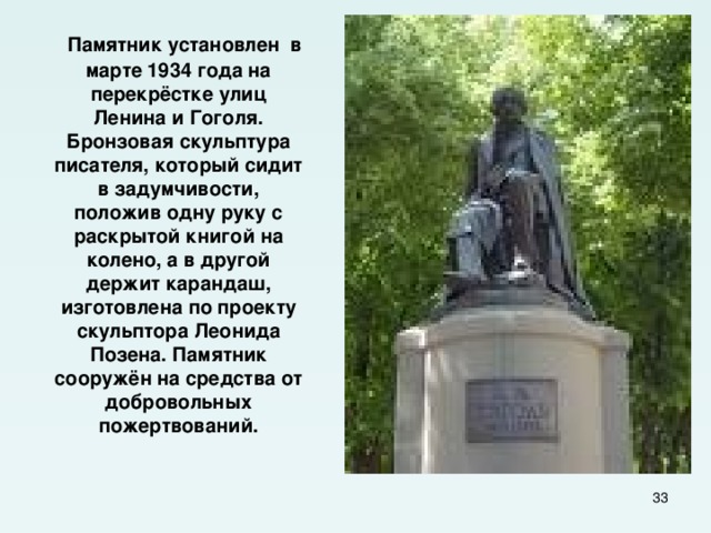  Памятник установлен в марте 1934 года на перекрёстке улиц Ленина и Гоголя. Бронзовая скульптура писателя, который сидит в задумчивости, положив одну руку с раскрытой книгой на колено, а в другой держит карандаш, изготовлена по проекту скульптора Леонида Позена. Памятник сооружён на средства от добровольных пожертвований.  