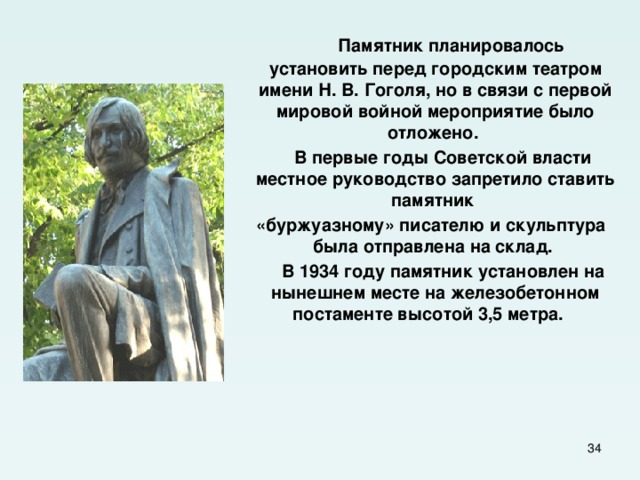  Памятник планировалось установить перед городским театром имени Н. В. Гоголя, но в связи с первой мировой войной мероприятие было отложено.  В первые годы Советской власти местное руководство запретило ставить памятник  «буржуазному» писателю и скульптура была отправлена на склад.  В 1934 году памятник установлен на нынешнем месте на железобетонном постаменте высотой 3,5 метра.    