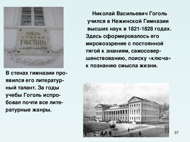  Николай Васильевич Гоголь  учился в Нежинской Гимназии  высших наук в 1821-1828 годах.  Здесь сформировалось его  мировоззрение с постоянной  тягой к знаниям, самосовер-  шенствованию, поиску «ключа»  к познанию смысла жизни. В стенах гимназии про- явился его литератур- ный талант. За годы учебы Гоголь испро- бовал почти все лите- ратурные жанры.  