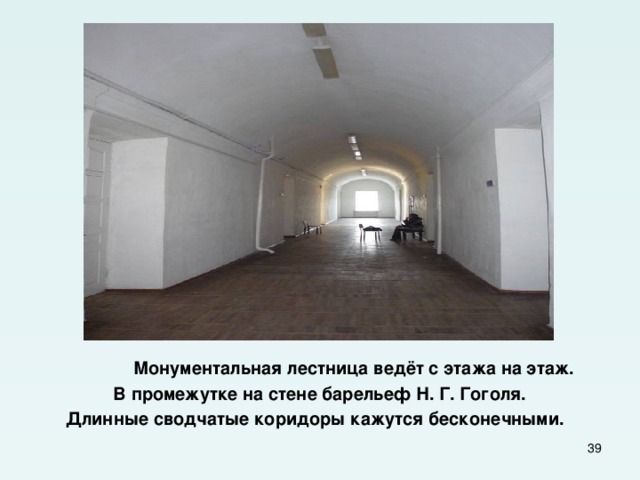  Монументальная лестница ведёт с этажа на этаж. В промежутке на стене барельеф Н. Г. Гоголя. Длинные сводчатые коридоры кажутся бесконечными.  