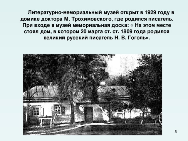  Литературно-мемориальный музей открыт в 1929 году в домике доктора М. Трохимовского, где родился писатель. При входе в музей мемориальная доска: « На этом месте стоял дом, в котором 20 марта ст. ст. 1809 года родился великий русский писатель Н. В. Гоголь».  