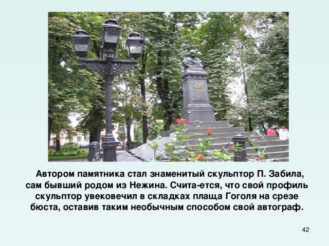  Автором памятника стал знаменитый скульптор П. Забила, сам бывший родом из Нежина. Счита-ется, что свой профиль скульптор увековечил в складках плаща Гоголя на срезе бюста, оставив таким необычным способом свой автограф.  
