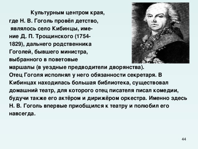  Культурным центром края, где Н. В. Гоголь провёл детство,  являлось село Кибинцы, име- ние Д. П. Трощинского (1754- 1829), дальнего родственника Гоголей, бывшего министра, выбранного в поветовые маршалы (в уездные предводители дворянства). Отец Гоголя исполнял у него обязанности секретаря. В Кибинцах находилась большая библиотека, существовал домашний театр, для которого отец писателя писал комедии, будучи также его актёром и дирижёром оркестра. Именно здесь Н. В. Гоголь впервые приобщился к театру и полюбил его навсегда.  