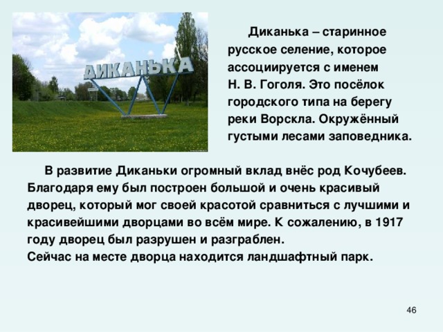  Диканька – старинное  русское селение, которое  ассоциируется с именем  Н. В. Гоголя. Это посёлок  городского типа на берегу  реки Ворскла. Окружённый  густыми лесами заповедника.   В развитие Диканьки огромный вклад внёс род Кочубеев. Благодаря ему был построен большой и очень красивый дворец, который мог своей красотой сравниться с лучшими и красивейшими дворцами во всём мире. К сожалению, в 1917 году дворец был разрушен и разграблен. Сейчас на месте дворца находится ландшафтный парк.  