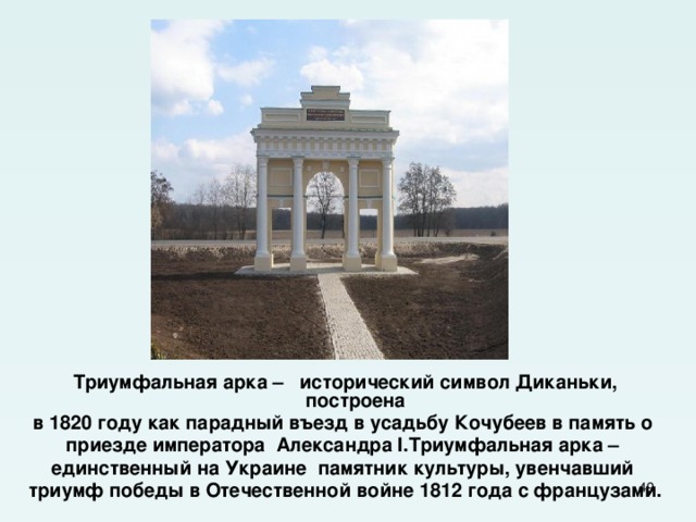  Триумфальная арка – исторический символ Диканьки, построена в 1820 году как парадный въезд в усадьбу Кочубеев в память о приезде императора Александра I.Триумфальная арка – единственный на Украине памятник культуры, увенчавший триумф победы в Отечественной войне 1812 года с французами.  