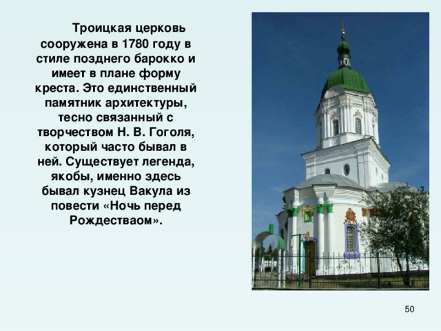  Троицкая церковь сооружена в 1780 году в стиле позднего барокко и имеет в плане форму креста. Это единственный памятник архитектуры, тесно связанный с творчеством Н. В. Гоголя, который часто бывал в ней. Существует легенда, якобы, именно здесь бывал кузнец Вакула из повести «Ночь перед Рождестваом».  