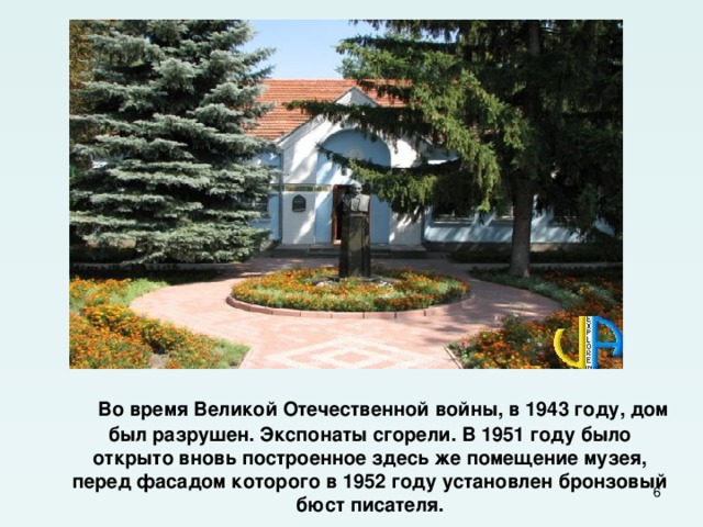  Во время Великой Отечественной войны, в 1943 году, дом был разрушен. Экспонаты сгорели. В 1951 году было открыто вновь построенное здесь же помещение музея, перед фасадом которого в 1952 году установлен бронзовый бюст писателя.  