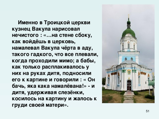    Именно в Троицкой церкви кузнец Вакула нарисовал нечистого : «…на стене сбоку, как войдёшь в церковь, намалевал Вакула чёрта в аду, такого гадкого, что все плевали, когда проходили мимо; а бабы, как только расплакивалось у них на руках дитя, подносили его к картине и говорили : « Он бачь, яка кака намалёвана!» - и дитя, удерживая слезёнки, косилось на картину и жалось к груди своей матери».  