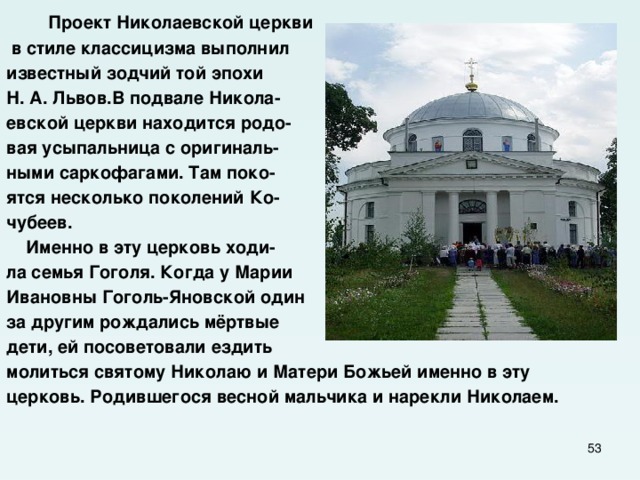  Проект Николаевской церкви  в стиле классицизма выполнил известный зодчий той эпохи Н. А. Львов.В подвале Никола- евской церкви находится родо- вая усыпальница с оригиналь- ными саркофагами. Там поко- ятся несколько поколений Ко- чубеев.  Именно в эту церковь ходи- ла семья Гоголя. Когда у Марии Ивановны Гоголь-Яновской один за другим рождались мёртвые дети, ей посоветовали ездить молиться святому Николаю и Матери Божьей именно в эту церковь. Родившегося весной мальчика и нарекли Николаем.  