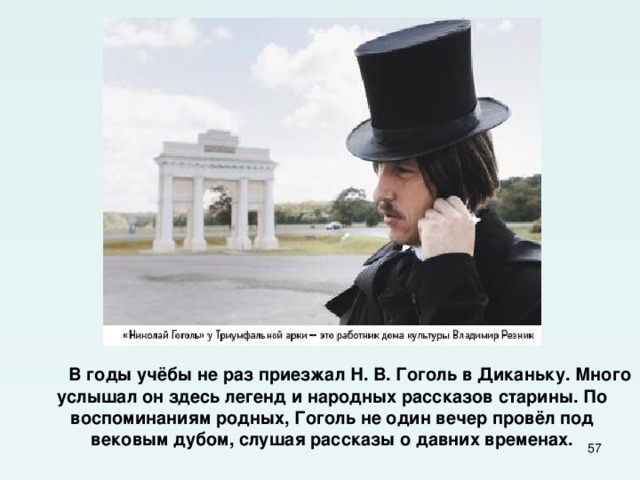 В годы учёбы не раз приезжал Н. В. Гоголь в Диканьку. Много услышал он здесь легенд и народных рассказов старины. По воспоминаниям родных, Гоголь не один вечер провёл под вековым дубом, слушая рассказы о давних временах.  