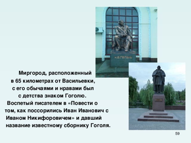  Миргород, расположенный в 65 километрах от Васильевки, с его обычаями и нравами был с детства знаком Гоголю. Воспетый писателем в «Повести о  том, как поссорились Иван Иванович с  Иваном Никифоровичем» и давший  название известному сборнику Гоголя.  