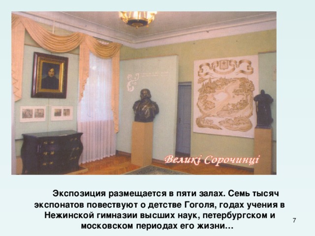  Экспозиция размещается в пяти залах. Семь тысяч экспонатов повествуют о детстве Гоголя, годах учения в Нежинской гимназии высших наук, петербургском и московском периодах его жизни…  