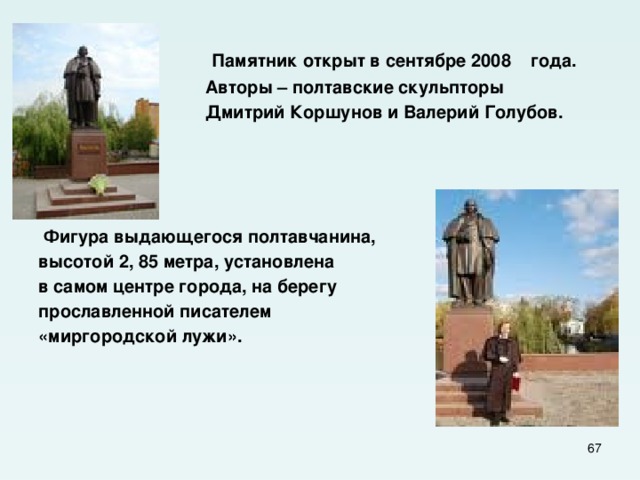  Памятник открыт в сентябре 2008 года.  Авторы – полтавские скульпторы  Дмитрий Коршунов и Валерий Голубов.      Фигура выдающегося полтавчанина, высотой 2, 85 метра, установлена в самом центре города, на берегу прославленной писателем «миргородской лужи».  