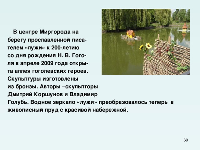    В центре Миргорода на берегу прославленной писа- телем «лужи» к 200-летию со дня рождения Н. В. Гого- ля в апреле 2009 года откры- та аллея гоголевских героев. Скульптуры изготовлены из бронзы. Авторы –скульпторы Дмитрий Коршунов и Владимир Голубь. Водное зеркало «лужи» преобразовалось теперь в живописный пруд с красивой набережной.  
