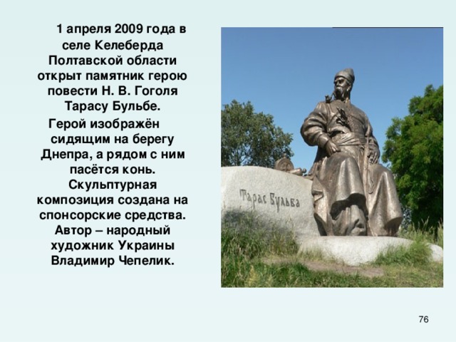  1 апреля 2009 года в селе Келеберда Полтавской области открыт памятник герою повести Н. В. Гоголя Тарасу Бульбе. Герой изображён сидящим на берегу Днепра, а рядом с ним пасётся конь. Скульптурная композиция создана на спонсорские средства. Автор – народный художник Украины Владимир Чепелик.  