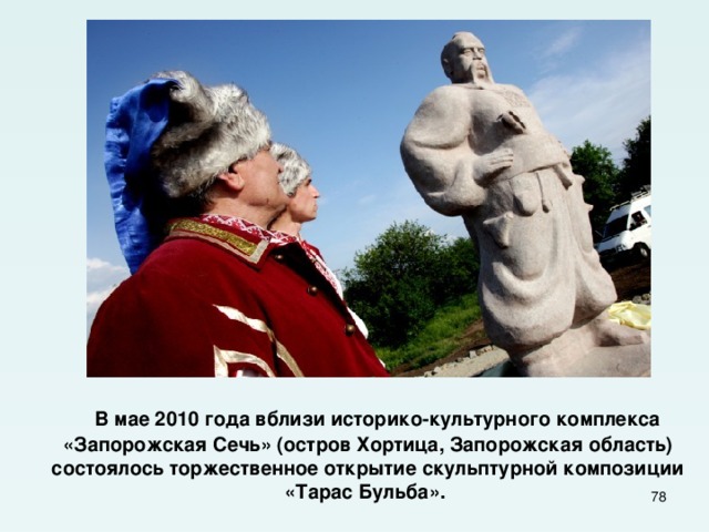  В мае 2010 года вблизи историко-культурного комплекса «Запорожская Сечь» (остров Хортица, Запорожская область) состоялось торжественное открытие скульптурной композиции «Тарас Бульба».  