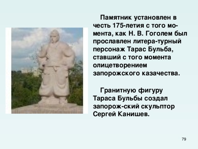  Памятник установлен в честь 175-летия с того мо-мента, как Н. В. Гоголем был прославлен литера-турный персонаж Тарас Бульба, ставший с того момента олицетворением запорожского казачества.  Гранитную фигуру Тараса Бульбы создал запорож-ский скульптор Сергей Канишев.  