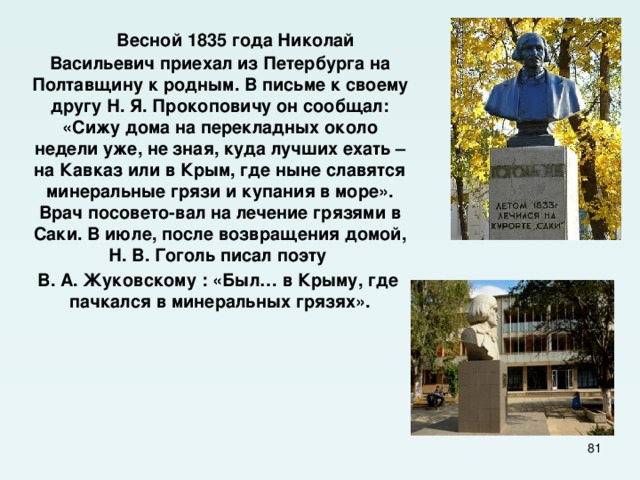  Весной 1835 года Николай Васильевич приехал из Петербурга на Полтавщину к родным. В письме к своему другу Н. Я. Прокоповичу он сообщал: «Сижу дома на перекладных около недели уже, не зная, куда лучших ехать – на Кавказ или в Крым, где ныне славятся минеральные грязи и купания в море». Врач посовето-вал на лечение грязями в Саки. В июле, после возвращения домой, Н. В. Гоголь писал поэту  В. А. Жуковскому : «Был… в Крыму, где пачкался в минеральных грязях».   